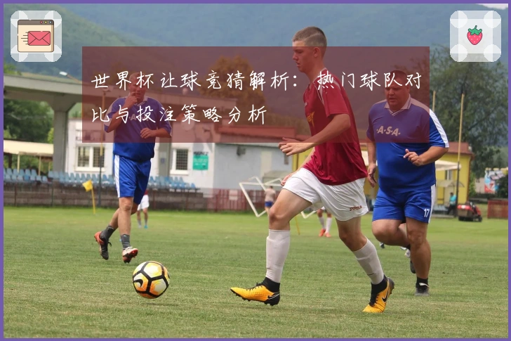 世界杯让球竞猜解析：热门球队对比与投注策略分析
